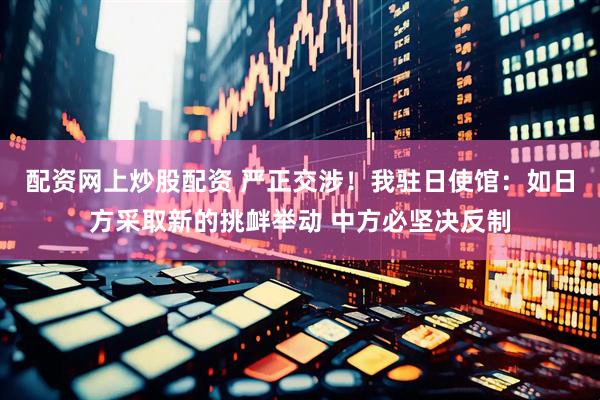 配资网上炒股配资 严正交涉！我驻日使馆：如日方采取新的挑衅举动 中方必坚决反制