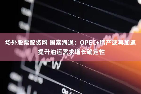 场外股票配资网 国泰海通：OPEC+增产或再加速 提升油运需求增长确定性