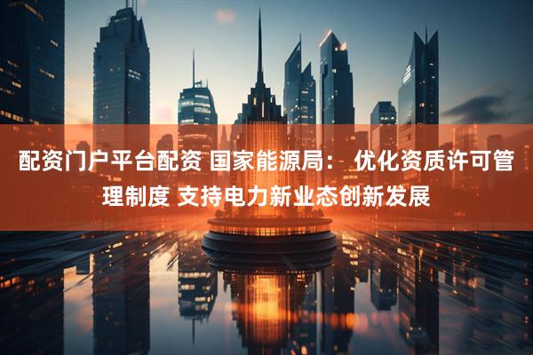 配资门户平台配资 国家能源局： 优化资质许可管理制度 支持电力新业态创新发展