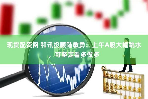 现货配资网 和讯投顾陆敏勇：上午A股大幅跳水，可坚定看多做多