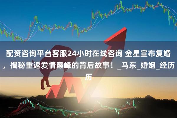 配资咨询平台客服24小时在线咨询 金星宣布复婚，揭秘重返爱情巅峰的背后故事！_马东_婚姻_经历