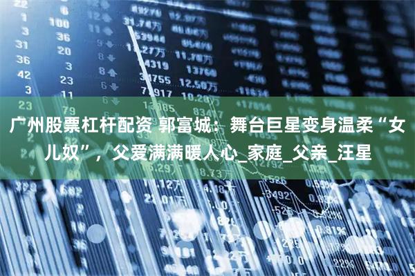 广州股票杠杆配资 郭富城：舞台巨星变身温柔“女儿奴”，父爱满满暖人心_家庭_父亲_汪星
