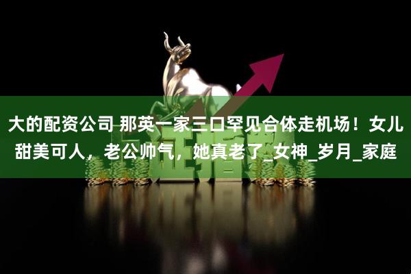 大的配资公司 那英一家三口罕见合体走机场！女儿甜美可人，老公帅气，她真老了_女神_岁月_家庭