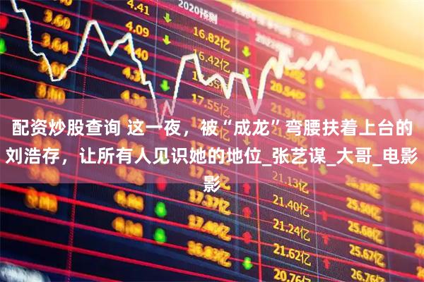 配资炒股查询 这一夜，被“成龙”弯腰扶着上台的刘浩存，让所有人见识她的地位_张艺谋_大哥_电影