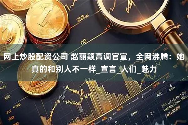 网上炒股配资公司 赵丽颖高调官宣，全网沸腾：她真的和别人不一样_宣言_人们_魅力