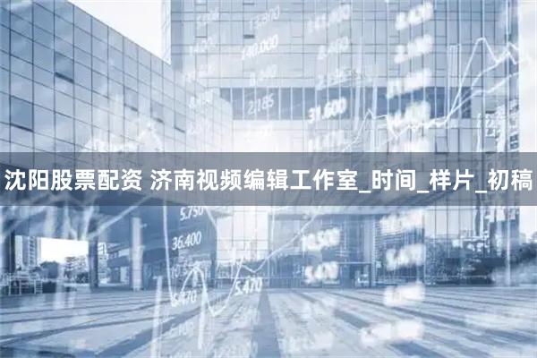 沈阳股票配资 济南视频编辑工作室_时间_样片_初稿