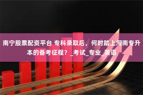 南宁股票配资平台 专科录取后，何时踏上河南专升本的备考征程？_考试_专业_英语