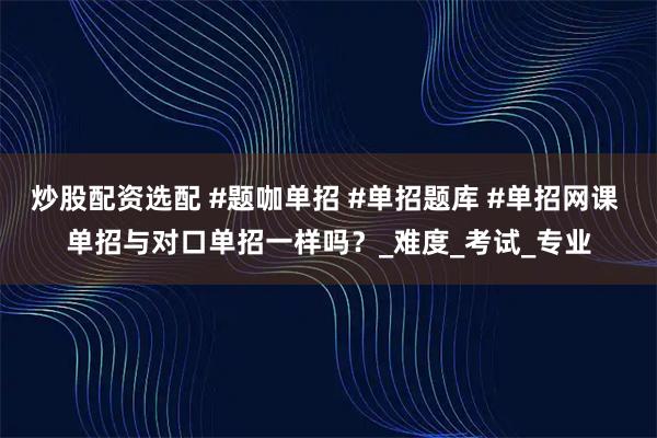 炒股配资选配 #题咖单招 #单招题库 #单招网课 单招与对口单招一样吗？_难度_考试_专业