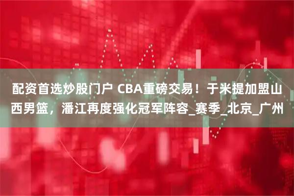 配资首选炒股门户 CBA重磅交易！于米提加盟山西男篮，潘江再度强化冠军阵容_赛季_北京_广州