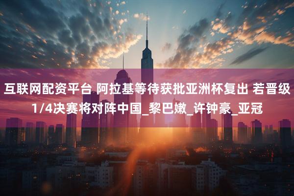 互联网配资平台 阿拉基等待获批亚洲杯复出 若晋级1/4决赛将对阵中国_黎巴嫩_许钟豪_亚冠