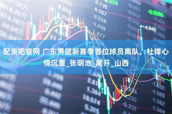 配资吧官网 广东男篮新赛季首位球员离队，杜锋心情沉重_张明池_离开_山西
