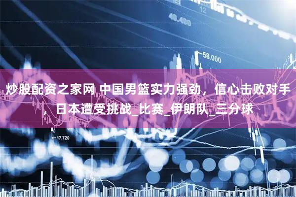 炒股配资之家网 中国男篮实力强劲，信心击败对手，日本遭受挑战_比赛_伊朗队_三分球