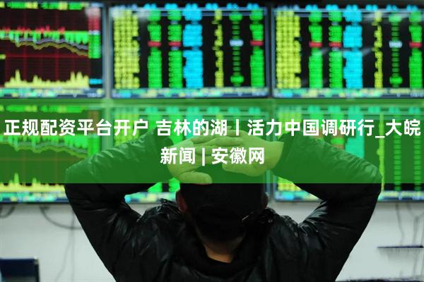 正规配资平台开户 吉林的湖丨活力中国调研行_大皖新闻 | 安徽网