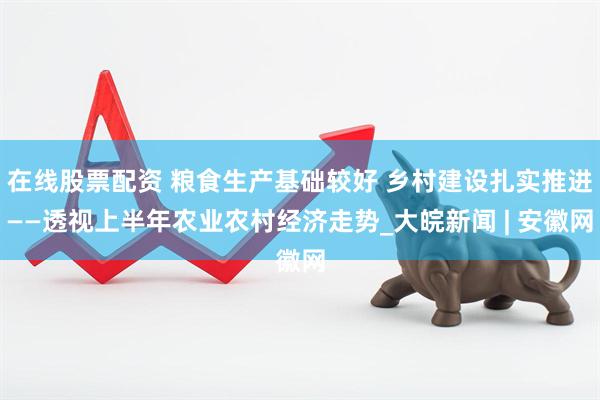 在线股票配资 粮食生产基础较好 乡村建设扎实推进——透视上半年农业农村经济走势_大皖新闻 | 安徽网
