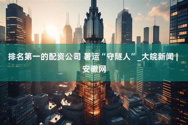 排名第一的配资公司 暑运“守隧人”_大皖新闻 | 安徽网