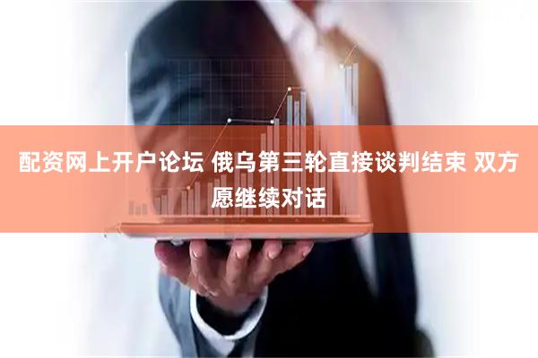 配资网上开户论坛 俄乌第三轮直接谈判结束 双方愿继续对话