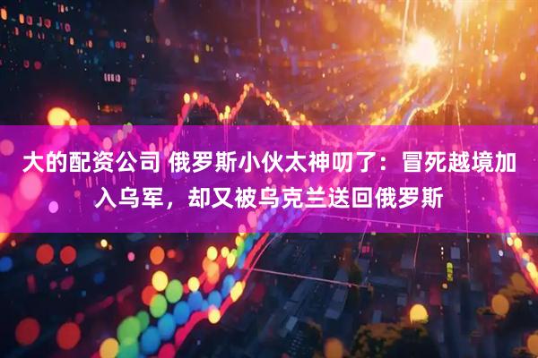 大的配资公司 俄罗斯小伙太神叨了：冒死越境加入乌军，却又被乌克兰送回俄罗斯