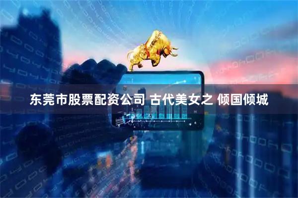 东莞市股票配资公司 古代美女之 倾国倾城