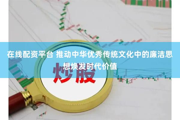 在线配资平台 推动中华优秀传统文化中的廉洁思想焕发时代价值