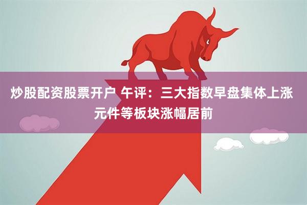炒股配资股票开户 午评：三大指数早盘集体上涨 元件等板块涨幅居前