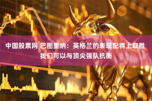 中国股票网 巴图里纳：英格兰的表现配得上取胜 我们可以与顶尖强队抗衡