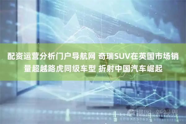 配资运营分析门户导航网 奇瑞SUV在英国市场销量超越路虎同级车型 折射中国汽车崛起